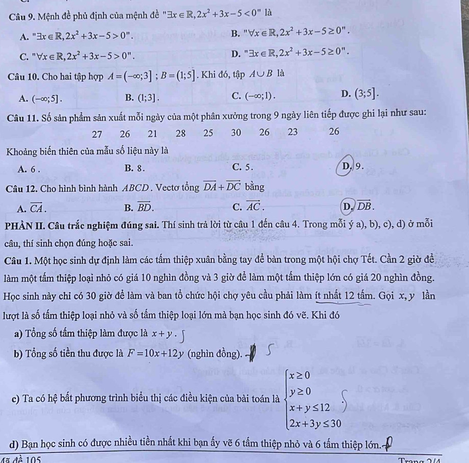 Mệnh đề phủ định của mệnh đề ' exists x∈ R,2x^2+3x-5<0''ld
B. '
A. " exists x∈ R,2x^2+3x-5>0''. forall x∈ R,2x^2+3x-5≥ 0''.
C. ' forall x∈ R,2x^2+3x-5>0''. D. ' exists x∈ R,2x^2+3x-5≥ 0''.
Câu 10. Cho hai tập hợp A=(-∈fty ;3];B=(1;5]. Khi đó, tập A∪ B là
D.
A. (-∈fty ;5]. B. (1;3]. C. (-∈fty ;1). (3;5].
Câu 11. Số sản phẩm sản xuất mỗi ngày của một phân xưởng trong 9 ngày liên tiếp được ghi lại như sau:
27 26 21 28 25 30 26 23 26
Khoảng biến thiên của mẫu số liệu này là
A. 6 . B. 8 . C. 5 . D, 9.
Câu 12. Cho hình bình hành ABCD . Vectơ tổng vector DA+vector DC bằng
A. vector CA. B. vector BD. C. vector AC. D. vector DB.
PHÀN II. Câu trắc nghiệm đúng sai. Thí sinh trả lời từ câu 1 đến câu 4. Trong mỗi ý a), b), c), d) ở mỗi
câu, thí sinh chọn đúng hoặc sai.
Câu 1. Một học sinh dự định làm các tấm thiệp xuân bằng tay để bàn trong một hội chợ Tết. Cần 2 giờ đề
làm một tấm thiệp loại nhỏ có giá 10 nghìn đồng và 3 giờ để làm một tấm thiệp lớn có giá 20 nghìn đồng.
Học sinh này chi có 30 giờ để làm và ban tổ chức hội chợ yêu cầu phải làm ít nhất 12 tấm. Gọi x, y lần
lượt là số tấm thiệp loại nhỏ và số tấm thiệp loại lớn mà bạn học sinh đó vẽ. Khi đó
a) Tổng số tấm thiệp làm được là x+y
b) Tổng số tiền thu được là F=10x+12y (nghìn đồng).
c) Ta có hệ bất phương trình biểu thị các điều kiện của bài toán là beginarrayl x≥ 0 y≥ 0 x+y≤ 12 2x+3y≤ 30endarray. endarray
d) Bạn học sinh có được nhiều tiền nhất khi bạn ấy vẽ 6 tấm thiệp nhỏ và 6 tấm thiệp lớn.
Mã đề 105