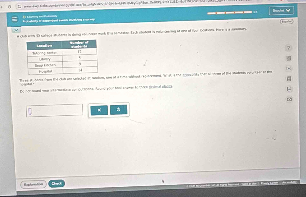 Counting and Probsblity 
Probability of dependent events involving a survey _____05 Brooke 
Español 
A club with 45 college students is doing volunteer work this semester. Each student is volunteering at one of four locations. Here is a summary. 
? 
Three students from the club are selected at random, one at a time without replacement. What is the probability that all three of the students volunteer at the 
hospital? 
Do not round your intermediate computations. Round your final answer to three decimal places 
× 5
Explanation Check