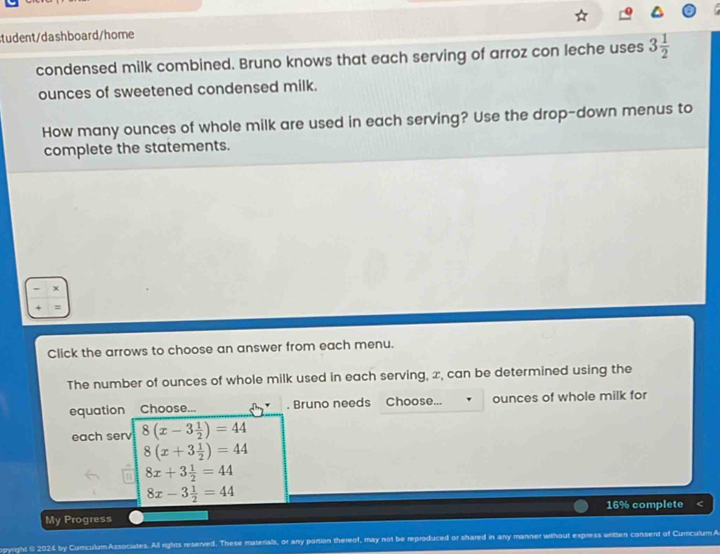 tudent/dashboard/home
condensed milk combined. Bruno knows that each serving of arroz con leche uses 3 1/2 
ounces of sweetened condensed milk.
How many ounces of whole milk are used in each serving? Use the drop-down menus to
complete the statements.
-
+ =
Click the arrows to choose an answer from each menu.
The number of ounces of whole milk used in each serving, x, can be determined using the
equation Choose... . Bruno needs Choose... ounces of whole milk for
each serv 8(x-3 1/2 )=44
8(x+3 1/2 )=44
8x+3 1/2 =44
8x-3 1/2 =44
16% complete
My Progress
pyright § 2024 by Currculum Associates. All rights reserved. These materials, or any portion thereof, may not be reproduced or shared in any manner without express witten consent of CurriculumA