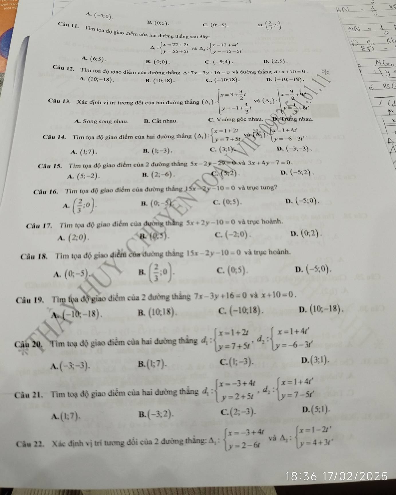 A. (-5;0).
B. (0;5).
C. (0;-5). D ( 2/3 ;5).
Câu 11. Tìm tọa độ giao điểm của hai đường thẳng sau đây:
△ _1:beginarrayl x=22+2t y=55+5tendarray. và △ _2:beginarrayl x=12+4t' y=-15-5t'endarray.
A. (6;5).
B. (0;0). C. (-5;4). D. (2;5).
Câu 12. Tìm tọa độ giao điểm của đường thẳng △ :7x-3y+16=0 và đường thắng d:x+10=0.
A. (10;-18). C. (-10;18). D. (-10;-18).
B. (10;18).
Câu 13. Xác định vị trí tương đối của hai đường thắng (△ _1):beginarrayl x=3+ 3/2 t y=-1+ 4/3 tendarray. và (△ _2)beginarrayl x= 9/2 +9(_  y= 1/3 +8xendarray.
A. Song song nhau. B. Cắt nhau. C. Vuông góc nhau. D. Trùng nhau.
Câu 14. Tìm tọa độ giao điểm của hai đường thẳng (△ _1):beginarrayl x=1+2t y=7+5tendarray. va=beginarrayl x=1+4t' y=-6-3t'endarray. .
A. (1;7). B. (1;-3). C. (3;1) D. (-3;-3).
Câu 15. Tìm tọa độ giao điểm của 2 đường thẳng 5x-2y-29=0 và 3x+4y-7=0
A. (5;-2). (2;-6). C. (5;2). D. (-5;2).
B.
Câu 16. Tìm tọa độ giao điểm của đường thẳng 5x-2y-10=0 và trục tung?
A. ( 2/3 ;0).
D.
B. (0:-5) C. (0;5). (-5;0).
Câu 17. Tìm tọa độ giao điểm của đường thắng 5x+2y-10=0 và trục hoành.
A. (2;0). (0:5). (-2;0). D. (0;2).
B.
C.
Câu 18, Tìm tọa độ giao điểm của đường thắng 15x-2y-10=0 và trục hoành.
A. (0;-5)
B. ( 2/3 ;0).
C. (0;5). D. (-5;0).
Câu 19. Tìm tọa độ giao điểm của 2 đường thắng 7x-3y+16=0 và x+10=0.
A. (-10;-18). B. (10;18). C. (-10;18).
D. (10;-18).
Cậu 20. Tìm toạ độ giao điểm của hai đường thắng d_1:beginarrayl x=1+2t y=7+5tendarray. ,d_2:beginarrayl x=1+4t' y=-6-3t'endarray.
A. (-3;-3). (1;7). C. (1;-3). D. (3;1).
B.
Câu 21, Tìm toạ độ giao điểm của hai đường thắng d_1:beginarrayl x=-3+4t y=2+5tendarray. ,d_2:beginarrayl x=1+4t' y=7-5t'endarray.
C.
A. (1;7). B. (-3;2). (2;-3).
D. (5;1).
Câu 22. Xác định vị trí tương đối của 2 đường thẳng: Delta _1:beginarrayl x=-3+4t y=2-6tendarray. và Delta _2:beginarrayl x=1-2t' y=4+3t'endarray.
18:36 17/02/2025