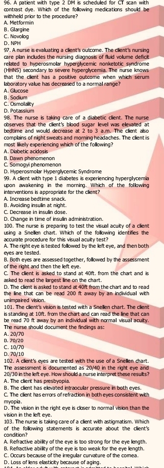 A patient with type 2 DM is scheduled for CT scan with
contrast dye. Which of the following medications should be
withheld prior to the procedure?
A. Metformin
B. Glargine
C. Novolog
D. NPH
97. A nurse is evaluating a client's outcome. The client's nursing
care plan includes the nursing diagnosis of fluid volume deficit
related to hyperosmolar hyperglycemic nonketotic syndrome
(HHNS) secondary to severe hyperglycemia. The nurse knows
that the client has a positive outcome when which serum 
laboratory value has decreased to a normal range?
A. Glucose
B. Sodium
C. Osmolality
D. Potassium
98. The nurse is taking care of a diabetic client. The nurse
observes that the client's blood sugar level was elevated at
bedtime and would decrease at 2 to 3 a.m. The client also
complains of night sweats and morning headaches. The client is
most likely experiencing which of the following?
A. Diabetic acidosis
B. Dawn phenomenon
C. Somogyi phenomenon
D. Hyperosmolar Hypergłycemic Syndrome
99. A client with type 1 diabetes is experiencing hyperglycemia
upon awakening in the morning. Which of the following
interventions is appropriate for the client?
A. Increase bedtime snack.
B. Avoiding insulin at night.
C. Decrease in insulin dose.
D. Change in time of insulin administration.
100. The nurse is preparing to test the visual acuity of a client
using a Snellen chart. Which of the following identifies the
accurate procedure for this visual acuity test?
A. The right eye is tested followed by the left eye, and then both
eyes are tested.
B. Both eyes are assessed together, followed by the assessment
of the right and then the left eye.
C. The client is asked to stand at 40ft. from the chart and is
asked to read the largest line on the chart.
D. The client is asked to stand at 40ft from the chart and to read
the line that can be read 200 ft away by an individual with
unimpaired vision.
101. The client's vision is tested with a Snellen chart. The client
is standing at 10ft. from the chart and can read the line that can
be read 70 ft away by an individual with normal visual acuity.
The nurse should document the findings as:
A. 20/70
B. 70/20
C. 10/70
D. 70/10
102. A client's eyes are tested with the use of a Snellen chart.
The assessment is documented as 20/40 in the right eye and
20/30 in the left eye. How should a nurse interpret these results?
A. The client has presbyopia.
B. The client has elevated intraocular pressure in both eyes.
C. The client has errors of refraction in both eyes consistent with
myopia .
D. The vision in the right eye is closer to normal vision than the
vision in the left eye.
103. The nurse is taking care of a client with astigmatism. Which
of the following statements is accurate about the client's
condition?
A. Refractive ability of the eye is too strong for the eye length.
B. Refractive ability of the eye is too weak for the eye length.
C. Occurs because of the irregular curvature of the comea.
D. Loss of lens elasticity because of aging.