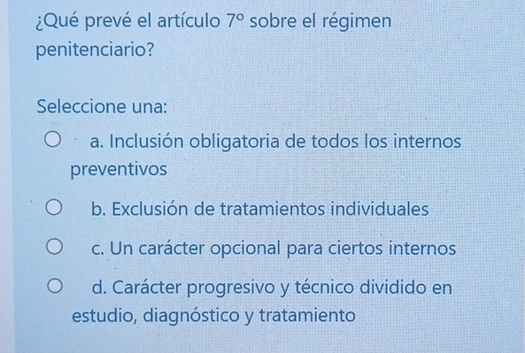 ¿Qué prevé el artículo 7° sobre el régimen
penitenciario?
Seleccione una:
a. Inclusión obligatoria de todos los internos
preventivos
b. Exclusión de tratamientos individuales
c. Un carácter opcional para ciertos internos
d. Carácter progresivo y técnico dividido en
estudio, diagnóstico y tratamiento