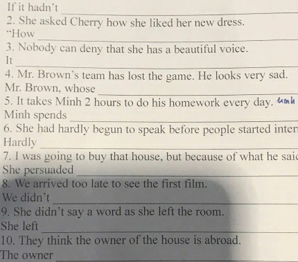 If it hadn't
_
2. She asked Cherry how she liked her new dress.
_
“How
3. Nobody can deny that she has a beautiful voice.
_
It
4. Mr. Brown's team has lost the game. He looks very sad.
_
Mr. Brown, whose
5. It takes Minh 2 hours to do his homework every day. “]
Minh spends_
6. She had hardly begun to speak before people started inter
Hardly
_
7. I was going to buy that house, but because of what he said
She persuaded_
8. We arrived too late to see the first film.
_
We didn't
9. She didn’t say a word as she left the room.
_
She left
10. They think the owner of the house is abroad.
The owner_