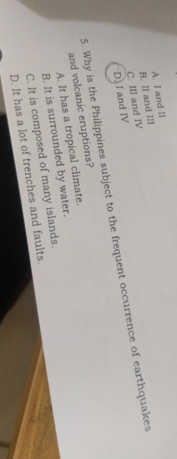 A. I and II
B. II and III
C. III and IV
D. I and IV
5. Why is the Philippines subject to the frequent occurrence of earthquakes
and volcanic eruptions?
A. It has a tropical climate.
B. It is surrounded by water.
C. It is composed of many islands.
D. It has a lot of trenches and faults.