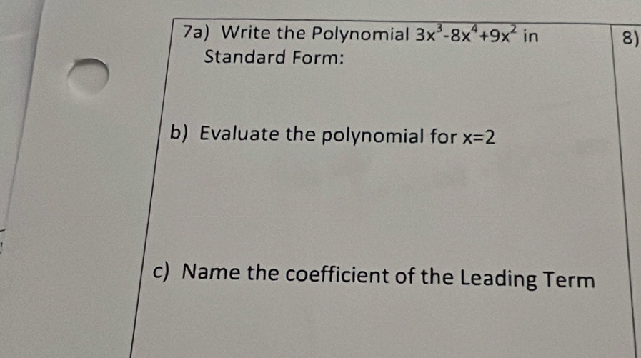 7a) Write the Polynomial 3x^3-8x^4+9x^2 in 
8) 
Standard Form: 
b) Evaluate the polynomial for x=2
c) Name the coefficient of the Leading Term