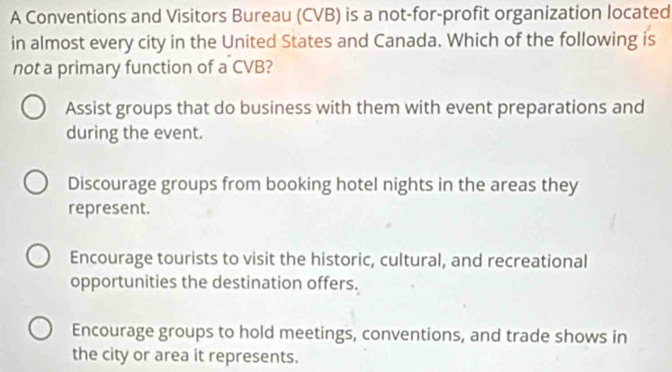 A Conventions and Visitors Bureau (CVB) is a not-for-profit organization located
in almost every city in the United States and Canada. Which of the following is
not a primary function of a CVB?
Assist groups that do business with them with event preparations and
during the event.
Discourage groups from booking hotel nights in the areas they
represent.
Encourage tourists to visit the historic, cultural, and recreational
opportunities the destination offers.
Encourage groups to hold meetings, conventions, and trade shows in
the city or area it represents.