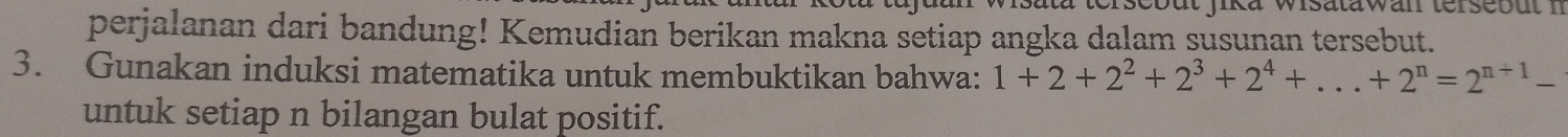 perjalanan dari bandung! Kemudian berikan makna setiap angka dalam susunan tersebut. 
3. Gunakan induksi matematika untuk membuktikan bahwa: 1+2+2^2+2^3+2^4+...+2^n=2^(n+1)-
untuk setiap n bilangan bulat positif.