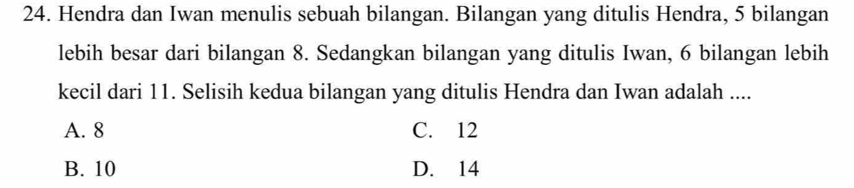 Hendra dan Iwan menulis sebuah bilangan. Bilangan yang ditulis Hendra, 5 bilangan
lebih besar dari bilangan 8. Sedangkan bilangan yang ditulis Iwan, 6 bilangan lebih
kecil dari 11. Selisih kedua bilangan yang ditulis Hendra dan Iwan adalah ....
A. 8 C. 12
B. 10 D. 14