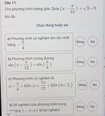 Cho phương trình lượng giác 2sin (x- π /12 )+sqrt(3)=0, 
khi đó:
Chọn đúng hoặc sai
a) Phương trình có nghiệm âm lớn nhất Sai
bằng - π /4 
Đúng
b) Phương trình tương đương
sin (x- π /12 )=sin ( π /3 ) Đúng Sai
c) Phương trình có nghiệm là:
x= π /4 +k2π; x= 7π /12 +k2π (k∈ Z) Đúng Sai
d) Số nghiệm của phương trình trong Đúng Sai
khoàng (-π ;π ) là hai nghiệm