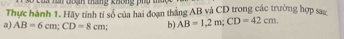 Cua nai đoạn tháng không phụ t 
Thực hành 1. Hãy tính tỉ số của hai đoạn thẳng AB và CD trong các trường hợp sau 
a) AB=6cm; CD=8cm b) AB=1,2m; CD=42cm.