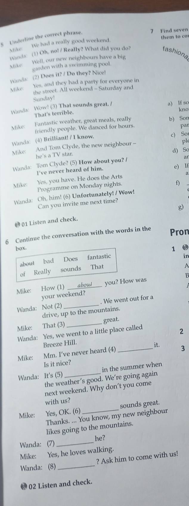 Underline the correct phrase.
7 Find seven
Mike:  We had a really good weekend. them to co
Wanda: (1) Oh, no! / Really? What did you do?
fashiona
Mike: Well, our new neighbours have a big
garden with a swimming pool.
Wanda: (2) Does it? / Do they? Nice!
Mike: Yes, and they had a party for everyone in
the street. All weekend - Saturday and
Sunday!
Wanda: Wow! (3) That sounds great. /
a) If so
kno
That's terrible.
Mike: Fantastic weather, great meals, really b) Son
friendly people. We danced for hours. par
Wanda: (4) Brilliant! / I know. c) Sor
Mike: And Tom Clyde, the new neighbour -
ple
he's a TV star. d) So
ar
Wanda: Tom Clyde? (5) How about you? /
I’ve never heard of him.
e) If
Mike: Yes, you have. He does the Arts
a
Programme on Monday nights.
f)
Wanda: Oh, him! (6) Unfortunately! / Wow!
Can you invite me next time?
01 Listen and check. g)
6 Continue the conversation with the words in the Pron
box. 1 
about bad Does fantastic
in
of Really sounds That
A
B
A
Mike: How (1) _about you? How was
your weekend?
Wanda: Not (2) _. We went out for a
drive, up to the mountains.
Mike: That (3)_
great.
Wanda: Yes, we went to a little place called
2
Breeze Hill.
Mike: Mm. I’ve never heard (4)_
it. 3
Is it nice?
Wanda: It's (5) _in the summer when
the weather’s good. We’re going again
next weekend. Why don't you come
with us?
Mike: Yes, OK. (6) _sounds great.
Thanks. ... You know, my new neighbour
likes going to the mountains.
he?
Wanda: (7)_
Mike: Yes, he loves walking.
? Ask him to come with us!
Wanda: (8)_
02 Listen and check.