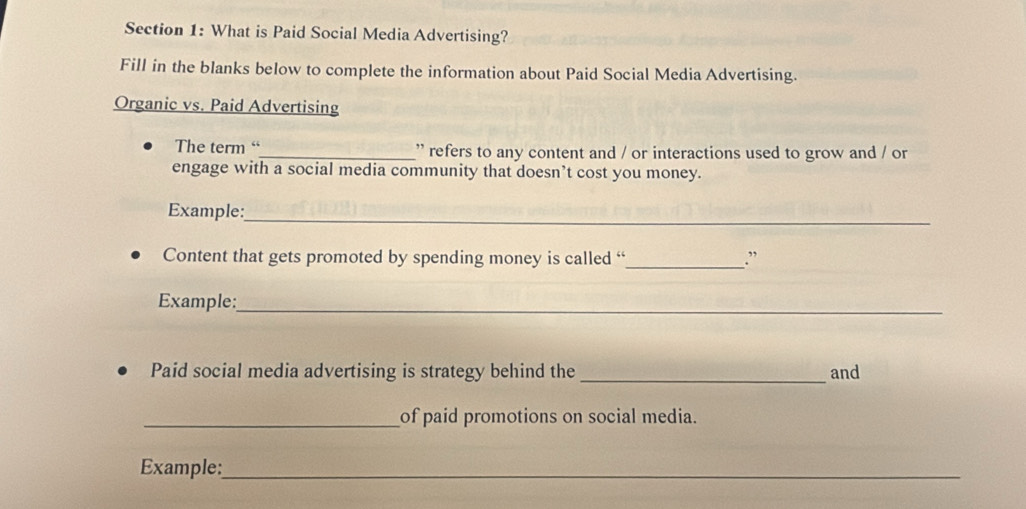 What is Paid Social Media Advertising? 
Fill in the blanks below to complete the information about Paid Social Media Advertising. 
Organic vs. Paid Advertising 
The term “_ refers to any content and / or interactions used to grow and / or 
engage with a social media community that doesn’t cost you money. 
Example:_ 
Content that gets promoted by spending money is called “_ .” 
Example:_ 
Paid social media advertising is strategy behind the _and 
_of paid promotions on social media. 
Example:_