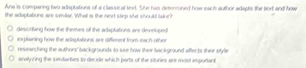 Ana is comparing two adaptations of a classical text. She has determined how each author adapts the fext and how
the adaptations are similar. What is the next step she should take?
describing how the themes of the adaptations are developed
explaining how the adaptations are different from each other
researching the authors' backgrounds to see how their background affects their style
analyzing the similarities to decide which parts of the stories are most important