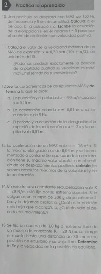 2  Practica Io aprendido
10. Una partícula se despíaza con MAS de 150 Hz
de frecuencía y 5 cm de amplitud. Calcula: a. el
período: b. la pulsación. c. Escribe la ecuación
de la elongación si en el instante t-0 pasa por
el centro de oscilación con velocidad positiva.
11. Calcula el valor de la velocidad máxima de un
MAS de expresión: x=0,20 sen (10t+π /2) , en
unidades del SI.
¿Podemos predecir exactamente la posición
de la partícula cuando su velocidad es máxi-
ma? ¿Y el sentido de su movimiento?
12.Lee las características de los siguientes MAS y de-
termina lo que se pide:
a. La pulsación y el período si a =-90m/s^2 cuando
x=0,10m
b. La aceleración cuando x=-0,01 m si su fre
cuencia es de 5 Hz.
c. El período y la ecuación de la elongación si la
expresión de la aceleración es a=-2x y la am
plitud vale 0,01 m.
13. La aceleración de un MAS vale a=-16π^2x.S
la máxima elongación es de 0,04 m y se ha co-
menzado a contar el tiempo cuando la acelera-
ción tiene su máximo valor absoluto en el senti-
do de los desplazamientos positivos, calcula los
valores absolutos máximos de la velocidad y de
la aceleración.
14. Un resorte cuya constante recuperadora vale K
=20 N/m está fijo por su extremo superior. Si le
colgamos un cuerpo de 300 g de su extremo li-
bre y lo dejamos oscilar: a. ¿Cuál es la posición
más baja que alcanza?; b. ¿Cuánto vale el pe-
riodo del movimiento?
15. Se fija un cuerpo de 1,8 kg al extremo libre de
un muelle de constante K=20N/m , se alarga
el muelle hasta una distancia de 30 cm de su
posición de equilibrio y se deja libre. Determina
la Ec y la velocidad en la posición de equilibrio.