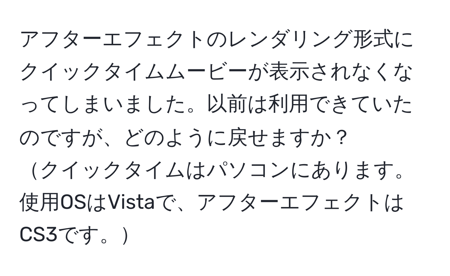 アフターエフェクトのレンダリング形式にクイックタイムムービーが表示されなくなってしまいました。以前は利用できていたのですが、どのように戻せますか？  
クイックタイムはパソコンにあります。使用OSはVistaで、アフターエフェクトはCS3です。