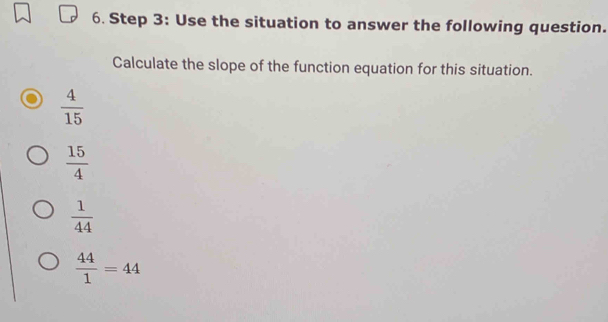 Use the situation to answer the following question.
Calculate the slope of the function equation for this situation.
 4/15 
 15/4 
 1/44 
 44/1 =44