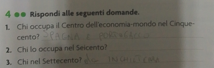 4 ●● Rispondi alle seguenti domande. 
1. Chi occupa il Centro dell'economia-mondo nel Cinque- 
cento?_ 
2. Chi lo occupa nel Seicento?_ 
3. Chi nel Settecento?_