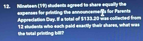 Nineteen (19) students agreed to share equally the 
expenses for printing the announcements for Parents 
Appreciation Day. If a total of $133.20 was collected from
12 students who each paid exactly their shares, what was 
the total printing bill?