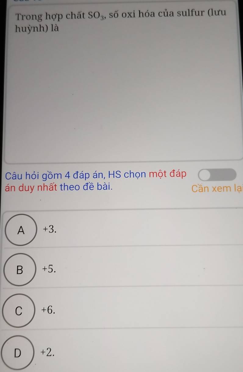 Trong hợp chất SO_3 , số oxi hóa của sulfur (lưu
huỳnh) là
Câu hỏi gồm 4 đáp án, HS chọn một đáp
án duy nhất theo đề bài. Cần xem lạ
A ) +3.
B ) +5.
C ) +6.
D ) +2.