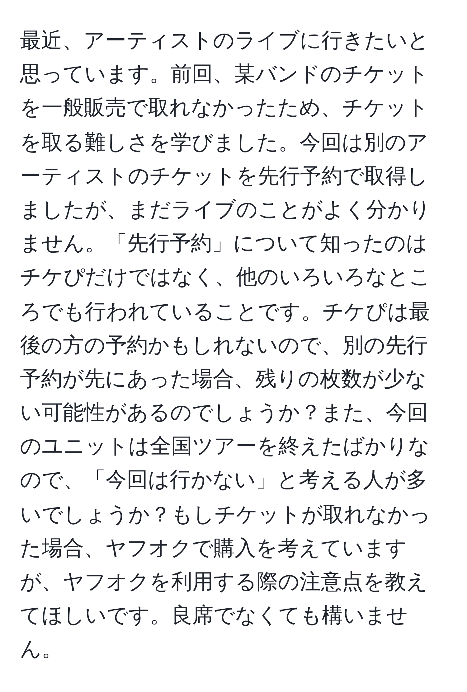 最近、アーティストのライブに行きたいと思っています。前回、某バンドのチケットを一般販売で取れなかったため、チケットを取る難しさを学びました。今回は別のアーティストのチケットを先行予約で取得しましたが、まだライブのことがよく分かりません。「先行予約」について知ったのはチケぴだけではなく、他のいろいろなところでも行われていることです。チケぴは最後の方の予約かもしれないので、別の先行予約が先にあった場合、残りの枚数が少ない可能性があるのでしょうか？また、今回のユニットは全国ツアーを終えたばかりなので、「今回は行かない」と考える人が多いでしょうか？もしチケットが取れなかった場合、ヤフオクで購入を考えていますが、ヤフオクを利用する際の注意点を教えてほしいです。良席でなくても構いません。