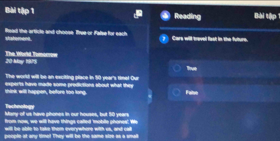 Bài tậ ập 1
Reading Bài up
Read the article and choose True or False for each
statement. Cars will travel fast in the future.
The World Tomorrow
20 May 1975
True
The world will be an exciting place in 50 year 's timel Our
experts have made some predictions about what they 
think will happen, before too long. False
Technology
Many of us have phones in our houses, but 50 years
from now, we will have things called 'mobile phones'. We
will be able to take them everywhere with us, and call
people at any time! They will be the same size as a small