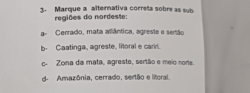 3- Marque a alternativa correta sobre as sub
regiões do nordeste:
a- Cerrado, mata atlântica, agreste e sertão
b- Caatinga, agreste, litoral e carirl.
c- Zona da mata, agreste, sertão e meio norte.
d- Amazônia, cerrado, sertão e litoral.