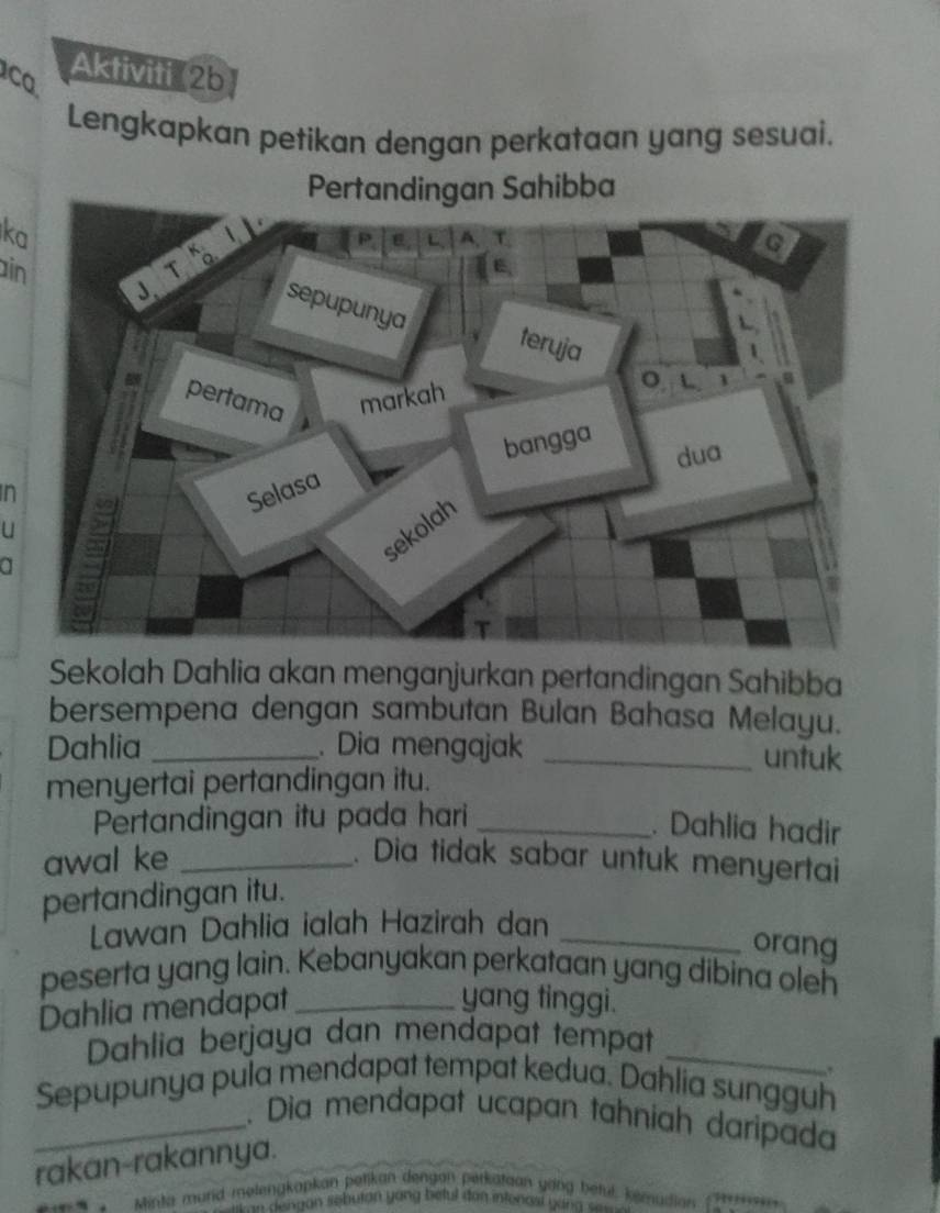 ca Aktiviti 2b 
Lengkapkan petikan dengan perkataan yang sesuai. 
Pertan Sahibba 
ka 
in 
n 
a 
U 
Sekolah Dahlia akan menganjurkan pertandingan Sahibba 
bersempena dengan sambutan Bulan Bahasa Melayu. 
Dahlia _. Dia mengajak _untuk 
menyertai pertandingan itu. 
Pertandingan itu pada hari_ 
. Dahlia hadir 
awal ke _. Dia tidak sabar untuk menyertai 
pertandingan itu. 
Lawan Dahlia ialah Hazirah dan_ 
orang 
peserta yang lain. Kebanyakan perkataan yang dibina oleh 
Dahlia mendapat_ 
yang tinggi. 
Dahlia berjaya dan mendapat tempat_ 
,. 
Sepupunya pula mendapat tempat kedua. Dahlia sungguh 
_. Dia mendapat ucapan tahníah daripada 
rakan-rakannya. 
Minta murd melengkopkan petikan dengan perkataan gang bétul, kemudian 
w d e ngan sebuton yong beful dan intenasl van g all