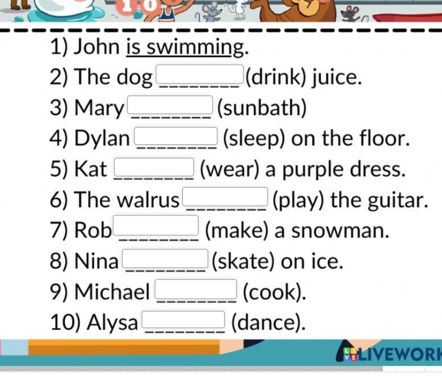 B0 
1) John is swimming. 
2) The dog 3_  (drink) juice. 
3) Mary □ (sunbath) 
4) Dylan _  (sleep) on the floor. 
5) Kat _ □  (wear) a purple dress. 
6) The walrus □ (play) the guitar. 
7) Rob _  (make) a snowman. 
8) Nina _ _  (skate) on ice. 
9) Michael _  (cook). 
10) Alysa □ (dance). 
ALIVEWORH