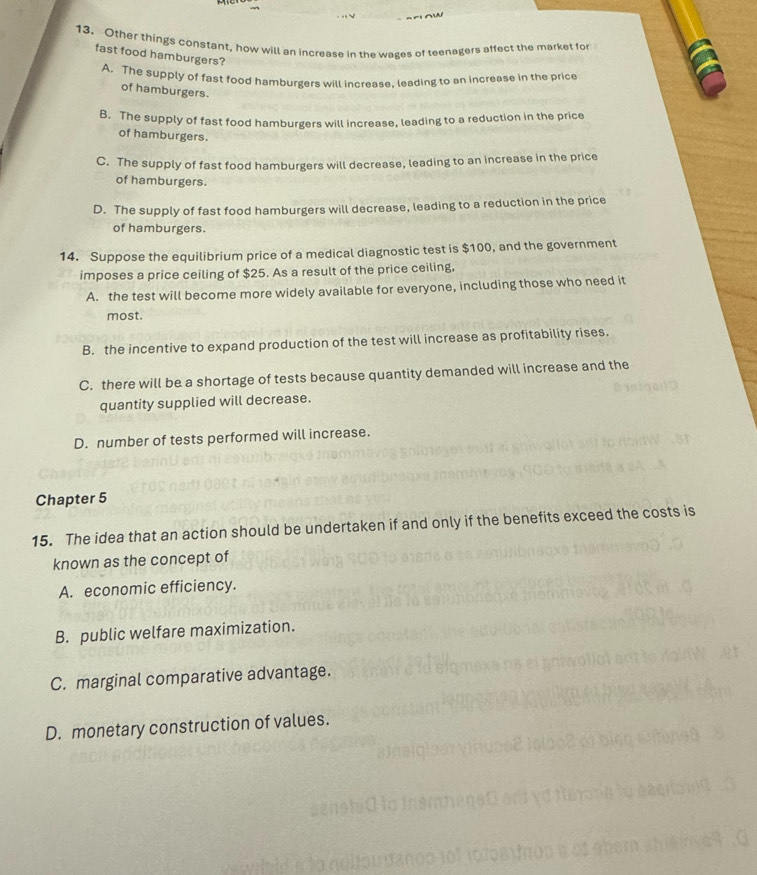 Other things constant, how will an increase in the wages of teenagers affect the market for
fast food hamburgers?
A. The supply of fast food hamburgers will increase. leading to an increase in the price
of hamburgers.
B. The supply of fast food hamburgers will increase, leading to a reduction in the price
of hamburgers.
C. The supply of fast food hamburgers will decrease, leading to an increase in the price
of hamburgers.
D. The supply of fast food hamburgers will decrease, leading to a reduction in the price
of hamburgers.
14. Suppose the equilibrium price of a medical diagnostic test is $100, and the government
imposes a price ceiling of $25. As a result of the price ceiling,
A. the test will become more widely available for everyone, including those who need it
most.
B. the incentive to expand production of the test will increase as profitability rises.
C. there will be a shortage of tests because quantity demanded will increase and the
quantity supplied will decrease.
D. number of tests performed will increase.
Chapter 5
15. The idea that an action should be undertaken if and only if the benefits exceed the costs is
known as the concept of
A. economic efficiency.
B. public welfare maximization.
C. marginal comparative advantage.
D. monetary construction of values.