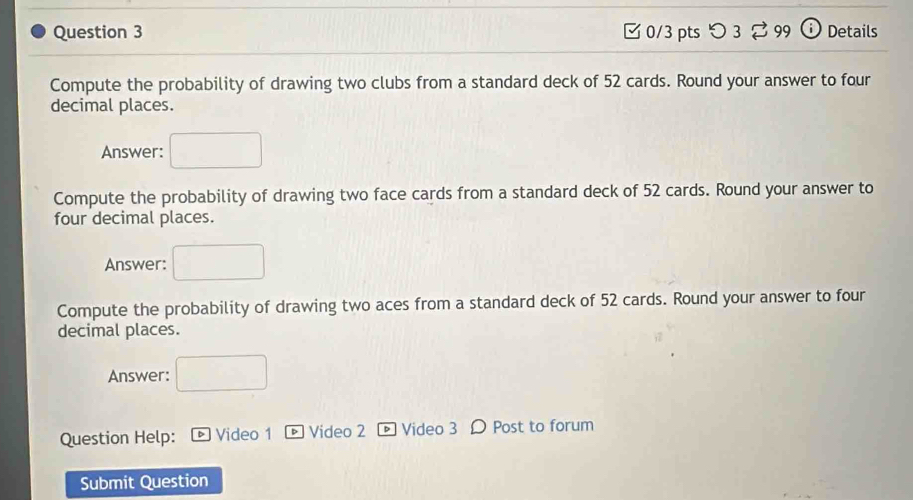 [ 0/3 pts つ 3 [ 99 o Details 
Compute the probability of drawing two clubs from a standard deck of 52 cards. Round your answer to four 
decimal places. 
Answer: 
Compute the probability of drawing two face cards from a standard deck of 52 cards. Round your answer to 
four decimal places. 
Answer: □  
Compute the probability of drawing two aces from a standard deck of 52 cards. Round your answer to four 
decimal places. 
Answer: frac 1/2
Question Help: Video 1 * Video 2 Video 3 Ω Post to forum 
Submit Question