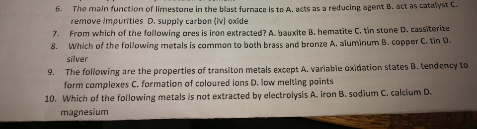 The main function of limestone in the blast furnace is to A. acts as a reducing agent B. act as catalyst C.
remove impurities D. supply carbon (iv) oxide
7. From which of the following ores is iron extracted? A. bauxite B. hematite C. tin stone D. cassiterite
8. Which of the following metals is common to both brass and bronze A. aluminum B. copper C. tin D.
silver
9. The following are the properties of transiton metals except A. variable oxidation states B. tendency to
form complexes C. formation of coloured ions D. low melting points
10. Which of the following metals is not extracted by electrolysis A. iron B. sodium C. calcium D.
magnesium