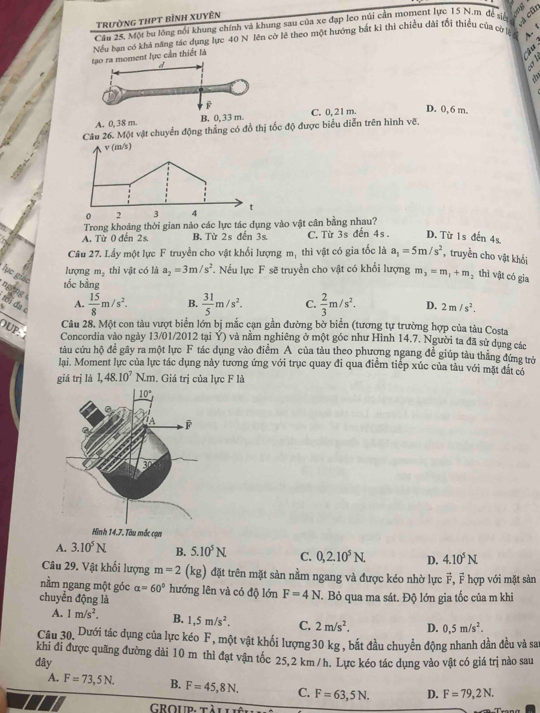 tRưỜNG THPT BÌNH XUYÊN
A cũi
Câu 25. Một bu lông nối khung chính và khung sau của xe đạp leo núi cần moment lực 15 N.m để siếuở g
Nếu bạn có khả năng tác dụng lực 40 N lên cờ lê theo một hướng bất kì thì chiều dài tối thiều của cờ lệ 4. 1
ent lực cần thiết là
`B  :
A. 0, 38 m.C. 0, 21 m.
D. 0, 6 m.
Câu 26. Một vật chuyển động thẳng có đồ thị tốc độ được biểu diễn trên hình vẽ.
v (m/s)
0 2 3 4 t
Trong khoảng thời gian nào các lực tác dụng vào vật cân bằng nhau?
A. Từ 0 đến 2s. B. Từ 2s đến 3s. C. Từ 3s đến 4s. D. Từ 1s đến 4s.
Câu 27. Lấy một lực F truyền cho vật khối lượng m_1 thì vật có gia tốc là a_1=5m/s^2 , truyền cho vật khối
lượng m_2 thì vật có là a_2=3m/s^2. Nếu lực F sẽ truyền cho vật có khối lượng m_3=m_1+m_2 thì vật có gia
ngong lục giác tốc bằng  2/3 m/s^2.
tới đa
4
B.
A.  15/8 m/s^2.  31/5 m/s^2. C. D. 2m/s^2.
Câu 28. Một con tàu vượt biển lớn bị mắc cạn gần đường bờ biển (tương tự trường hợp của tàu Costa
DUP: Concordia vào ngày 13/01/2012 tại Ý) và nằm nghiêng ở một góc như Hình 14.7. Người ta đã sử dụng các
tàu cứu hộ đề gây ra một lực F tác dụng vào điểm A của tàu theo phương ngang đề giúp tàu thăng đứng trờ
lại. Moment lực của lực tác dụng này tương ứng với trục quay đi qua điểm tiếp xúc của tàu với mặt đất có
giá trị là 1,48.10^7N.m. Giá trị của lực F là
A. 3.10^5N.
B. 5.10^5N.
C. 0,2.10^5N. D. 4.10^5N.
Câu 29. Vật khối lượng m=2 (kg) đặt trên mặt sàn nằm ngang và được kéo nhờ lực vector F , F hợp với mặt sàn
nằm ngang một góc alpha =60° hướng lên và có độ lớn F=4N
chuyển động là . Bỏ qua ma sát. Độ lớn gia tốc của m khi
A. 1m/s^2.
B. 1,5m/s^2.
C. 2m/s^2. D. 0,5m/s^2.
Câu 30. Dưới tác dụng của lực kéo F, một vật khối lượng30 kg , bắt đầu chuyển động nhanh dần đều và sa
khi đi được quãng đường dài 10 m thì đạt vận tốc 25,2 km /h. Lực kéo tác dụng vào vật có giá trị nào sau
đây
B.
A. F=73,5N. F=45,8N. C. F=63,5N.
D. F=79,2N.
Group, tàl