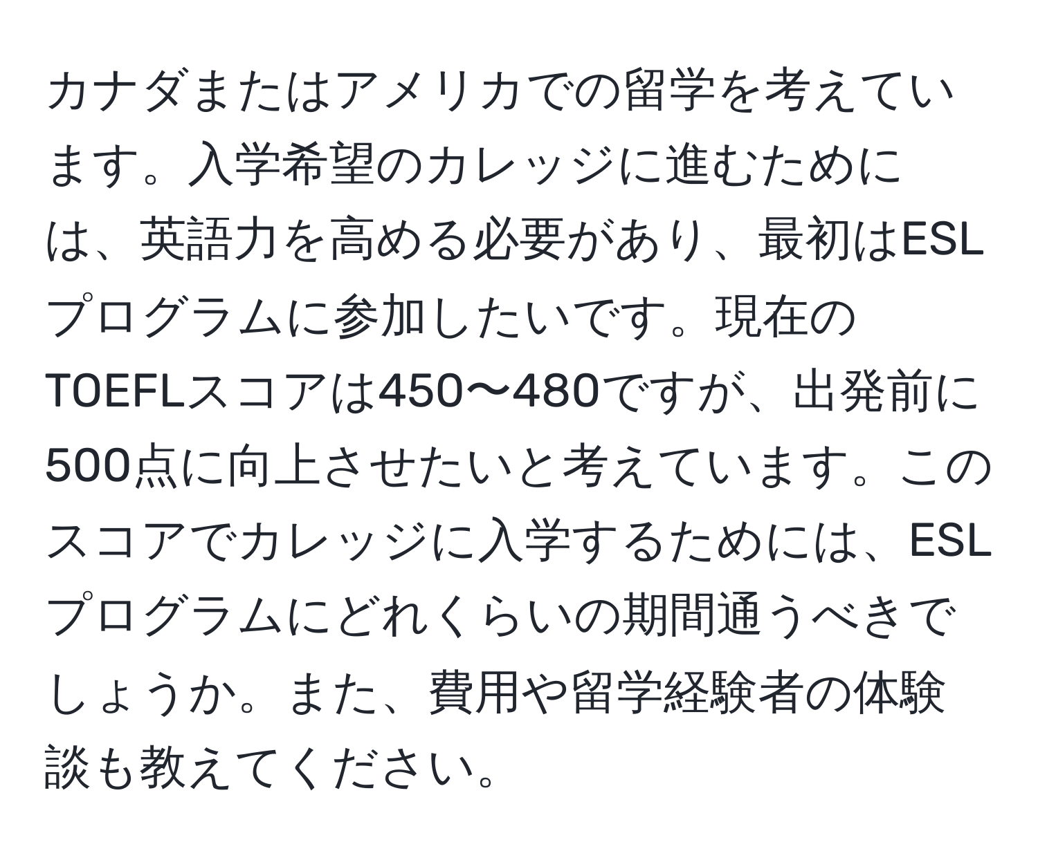 カナダまたはアメリカでの留学を考えています。入学希望のカレッジに進むためには、英語力を高める必要があり、最初はESLプログラムに参加したいです。現在のTOEFLスコアは450〜480ですが、出発前に500点に向上させたいと考えています。このスコアでカレッジに入学するためには、ESLプログラムにどれくらいの期間通うべきでしょうか。また、費用や留学経験者の体験談も教えてください。