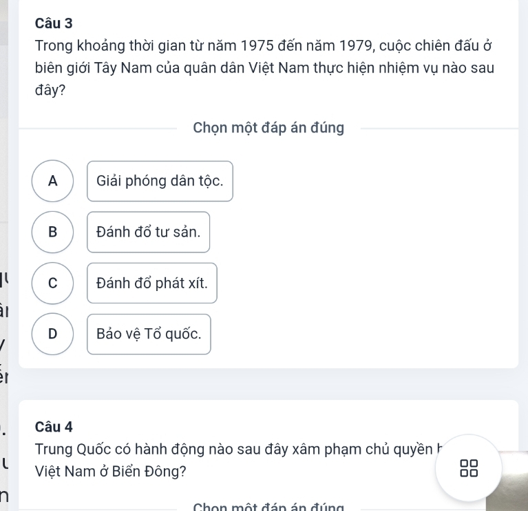 Trong khoảng thời gian từ năm 1975 đến năm 1979, cuộc chiên đấu ở
biên giới Tây Nam của quân dân Việt Nam thực hiện nhiệm vụ nào sau
đây?
Chọn một đáp án đúng
A Giải phóng dân tộc.
B Đánh đổ tư sản.
C Đánh đổ phát xít.
D Bảo vệ Tổ quốc.
Câu 4
Trung Quốc có hành động nào sau đây xâm phạm chủ quyền h
Việt Nam ở Biển Đông?
a
Chon một đán án đúng