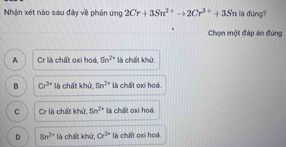 Nhận xét nào sau đây về phản ứng 2Cr+3Sn^(2+)to 2Cr^(3+)+3Sn là đúng?
Chọn một đáp án đúng
A Cr là chất oxi hoá, Sn^(2+) là chất khử.
B Cr^(3+) là chất khử, Sn^(2+) là chất oxi hoá.
C Cr là chất khử, Sn^(2+) là chất oxi hoá.
D Sn^(2+) là chất khử, Cr^(3+) là chất oxi hoá.