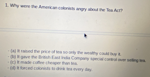 Why were the American colonists angry about the Tea Act?
- (a) It raised the price of tea so only the wealthy could buy it.
- (b) It gave the British East India Company special control over selling tea.
- (c) It made coffee cheaper than tea.
- (d) It forced colonists to drink tea every day.