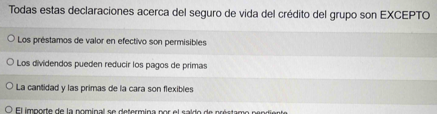 Todas estas declaraciones acerca del seguro de vida del crédito del grupo son EXCEPTO
Los préstamos de valor en efectivo son permisibles
Los dividendos pueden reducir los pagos de primas
La cantidad y las primas de la cara son flexibles
El importe de la nominal se determina por el saldo de préstamo pendiente