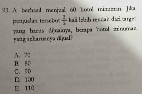 A berhasil menjual 60 botol minuman. Jika
penjualan tersebut  2/3  kali lebih rendah dari target
yang harus dijualnya, berapa botol minuman
yang seharusnya dijual?
A. 70
B. 80
C. 90
D. 100
E. 110