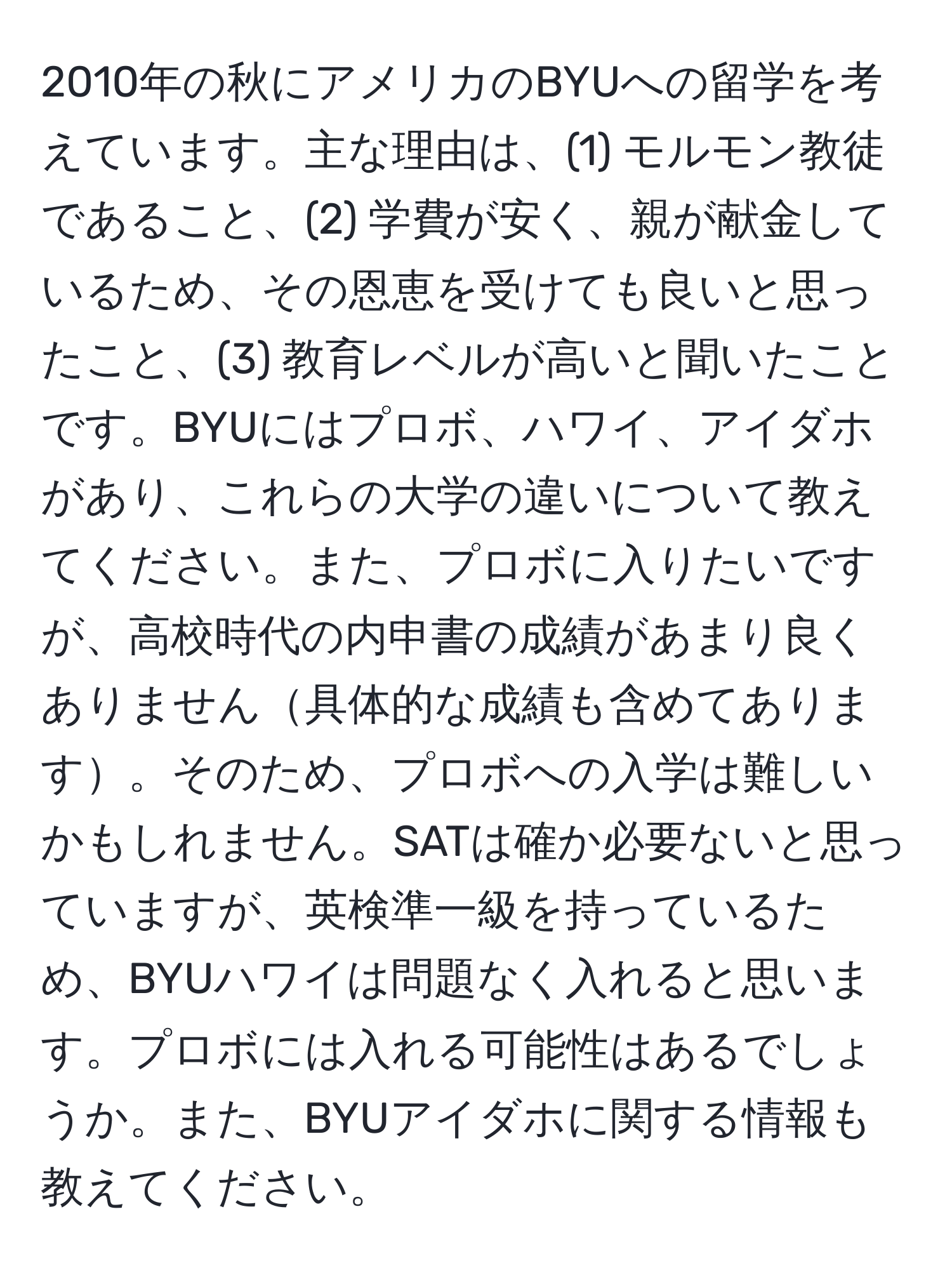 2010年の秋にアメリカのBYUへの留学を考えています。主な理由は、(1) モルモン教徒であること、(2) 学費が安く、親が献金しているため、その恩恵を受けても良いと思ったこと、(3) 教育レベルが高いと聞いたことです。BYUにはプロボ、ハワイ、アイダホがあり、これらの大学の違いについて教えてください。また、プロボに入りたいですが、高校時代の内申書の成績があまり良くありません具体的な成績も含めてあります。そのため、プロボへの入学は難しいかもしれません。SATは確か必要ないと思っていますが、英検準一級を持っているため、BYUハワイは問題なく入れると思います。プロボには入れる可能性はあるでしょうか。また、BYUアイダホに関する情報も教えてください。