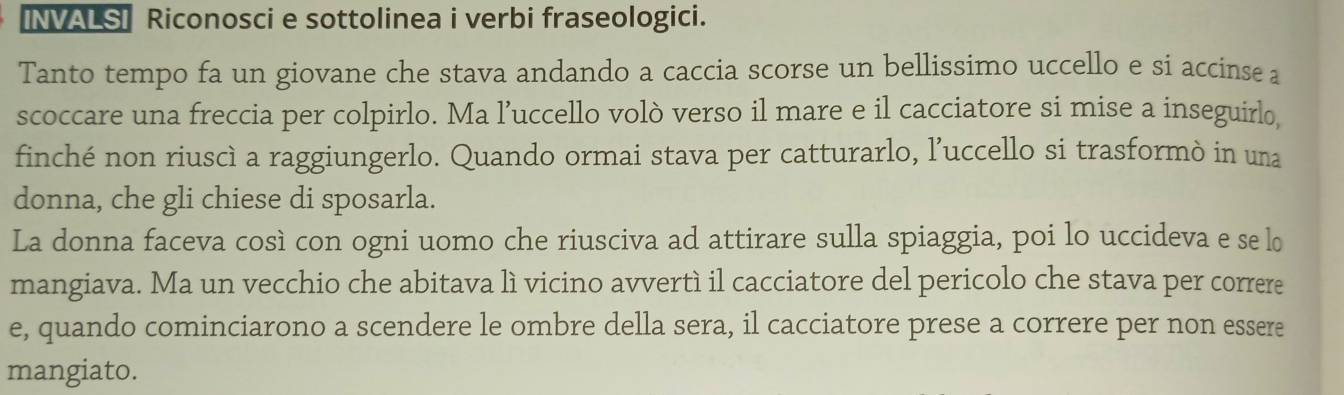 [NVALS] Riconosci e sottolinea i verbi fraseologici. 
Tanto tempo fa un giovane che stava andando a caccia scorse un bellissimo uccello e si accinse a 
scoccare una freccia per colpirlo. Ma l’uccello volò verso il mare e il cacciatore si mise a inseguirlo 
finché non riuscì a raggiungerlo. Quando ormai stava per catturarlo, l’uccello si trasformò in una 
donna, che gli chiese di sposarla. 
La donna faceva così con ogni uomo che riusciva ad attirare sulla spiaggia, poi lo uccideva e se lo 
mangiava. Ma un vecchio che abitava lì vicino avvertì il cacciatore del pericolo che stava per correre 
e, quando cominciarono a scendere le ombre della sera, il cacciatore prese a correre per non essere 
mangiato.