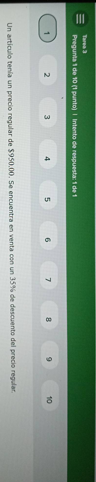 Tarea 3 
Pregunta 1 de 10 (1 punto) | Intento de respuesta: 1 de 1
1
2
3
4
5
6
7
8
9
10
Un artículo tenía un precio regular de $950.00. Se encuentra en venta con un 35% de descuento del precio regular.