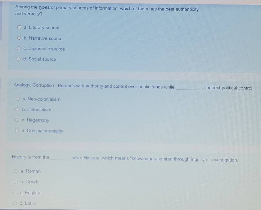 Among the types of primary sources of information, which of them has the best authenticity
and veracity?
a. Literary source
b. Narrative source
c. Diplomatic source
d. Social source
Analogy. Corruption : Persons with authority and control over public funds while _: Indirect political control.
a. Neo-colonialism
b. Colonialism
c. Hegemony
d. Colonial mentality
History is from the_ word Historia, which means "knowledge acquired through inquiry or investigation.
a. Roman
b. Greek
c. English
d. Latin