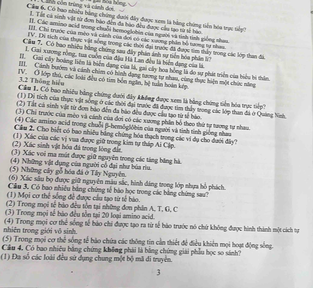 gai hoa hồng
: Cảnh côn trùng và cánh dơi.
Câu 6. Có bao nhiều bằng chứng dưới đây được xem là bằng chứng tiến hóa trực tiếp?
I. Tất cả sinh vật từ đơn bào đến đa bào đều được cầu tạo từ tế bào.
II. Các amino acid trong chuỗi hemoglobin của người và tinh tinh giống nhau.
III. Chi trước của mèo và cánh của dơi có các xương phân bố tương tự nhau.
IV. Di tích của thực vật sống trong các thời đại trước đã được tìm thấy trong các lớp than đá
Câu 7. Có bao nhiêu bằng chứng sau đây phản ánh sự tiến hóa phân li?
I. Gai xương rồng, tua cuốn của đậu Hà Lan đều là biến dạng của lá.
II. Gai cây hoàng liên là biến dạng của lá, gai cây hoa hồng là do sự phát triển của biểu bì thân.
III. Cánh bướm và cánh chim có hình dạng tương tự nhau, cùng thực hiện một chức năng
IV. Ở lớp thú, các loài đều có tim bốn ngăn, hệ tuần hoàn kép.
3.2 Thông hiểu
Câu 1. Có bao nhiêu bằng chứng dưới đây không được xem là bằng chứng tiến hóa trực tiếp?
(1) Dị tích của thực vật sống ở các thời đại trước đã được tìm thấy trong các lớp than đá ở Quảng Ninh.
(2) Tất cả sinh vật từ đơn bảo đến đa bào đều được cầu tạo từ tế bào.
(3) Chi trước của mèo và cánh của dơi có các xương phân bố theo thứ tự tương tự nhau.
(4) Các amino acid trong chuỗi β-hemôglôbin của người và tinh tinh giống nhau
Câu 2. Cho biết có bao nhiêu bằng chứng hóa thạch trong các ví dụ cho dưới đây?
(1) Xác của các vị vua được giữ trong kim tự tháp Ai Cập.
(2) Xác sinh vật hóa đá trong lòng đất.
(3) Xác voi ma mút được giữ nguyên trong các tảng băng hà
(4) Những vật dụng của người cổ đại như búa rìu.
(5) Những cây gỗ hóa đá ở Tây Nguyên.
(6) Xác sâu bọ được giữ nguyên màu sắc, hình dáng trong lớp nhựa hồ phách.
Câu 3. Có bao nhiêu băng chứng tế bào học trong các băng chứng sau?
(1) Mọi cơ thể sống đề được cấu tạo từ tế bào.
(2) Trong mọi tế bào đều tồn tại những đơn phân A, T, G, C
(3) Trong mọi tế bào đều tồn tại 20 loại amino acid.
(4) Trong mọi cơ thể sống tế bảo chi được tạo ra từ tế bào trước nó chứ không được hình thành một cách tự
nhiên trong giới vô sinh.
(5) Trong mọi cơ thể sống tế bào chứa các thông tịn cần thiết đề điều khiển mọi hoạt động sống.
Câu 4. Có bao nhiêu băng chứng không phải là băng chứng giải phẫu học so sánh?
(1) Đa số các loài đều sử dụng chung một bộ mã di truyền.
3