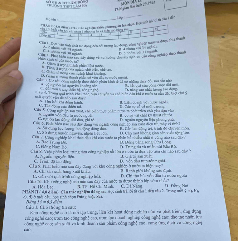 sở gD & đt lâm đòng
Thời gian làm bài: 20 Phút môn địa lị
Trường THPT Lâm Hà
Họ tên 
Lớp :
_
h trả lời từ câu 1 đến
ựa vào tính chất tác động đến đổi tượng lao động, công nghnh
A. 2 nhỏm với 28 ngành
B. 4 nhóm với 34 ngành.
C. 4 nhỏm với 30 ngành.
D. 5 nhóm với 31 ngành.
Cầu 2. Phát biểu nào sau đây đúng về xu hướng chuyên dịch cơ cầu công nghiệp theo thành
phần kinh tế của nước ta?
A. Giảm tỉ trọng thành phần Nhà nước.
B. Tăng tỉ trọng của ngành chế biến, chế tạo.
C. Giảm tỉ trọng của ngành khai khoáng.
D. Giảm tỉ trọng thành phần có vốn đầu tư nước ngoài.
Câu 3. Cơ cầu công nghiệp theo thành phân kinh tế đã có những thay đổi sâu sắc nhờ
A. có nguồn tài nguyên khoảng sản. B. kết quả của công cuộc đổi mới.
C. đổi mới trang thiết bị, công nghệ. D. nâng cao chất lượng lao động.
Câu 4. Trong quá trình khai thác, vận chuyển và chế biển dầu khi ở nước ta cản đặc biệt chủ ý
giải quyết vấn đề nào sau đây?
A. Thu hồi khí đồng hành. B. Liên doanh với nước ngoài.
C. Tác động của thiên tai. D. Các sự cổ về môi trường.
Câu 5. Công nghiệp sản xuất, chế biển thực phẩm nước ta phát triển chủ yếu dựa vào
A. nguồn vồn đầu tư nước ngoài. B. cơ sở vật chất kỹ thuật rất tốt.
C. nguồn lao động dồi dào, giá rẻ. D. nguồn nguyên liệu phong phú.
Câu 6. Phát biểu nào sau đây đúng với ngành công nghiệp sản xuất điện tử, máy vi tính?
A. Sử dụng lực lượng lao động đông đảo. B. Cần lao động trẻ, trình độ chuyên môn.
C. Sử dụng nguồn nguyên, nhiên liệu lớn. D. Cần một không gian sản xuất rộng lớn.
Câu 7. Công nghiệp khai thác dầu khí của nước ta phân bố nhiều nhất ở vùng nào sau đây?
A. Bắc Trung Bộ. B. Đồng bằng sông Cửu Long.
C. Đông Nam Bộ. D. Trung du và miền núi Bắc Bộ.
Câu 8. Việc phân loại trung tâm công nghiệp rắt lớn ở nước ta dựa vào tiêu chí nào sau đây ?
A. Nguồn nguyên liệu. B. Giá trị sản xuất.
C. Trình độ lao động. D. vốn đầu tư nước ngoài.
Cầâu 9. Phát biểu nào sau đây đúng với khu công nghiệp ở nước ta hiện nay?
A. Chỉ sản xuất hàng xuất khẩu. B. Ranh giới không xác định.
C. Gắn với quá trình công nghiệp hóa.  D. Chỉ thu hút vốn đầu tư nước ngoài
Câu 10. Khu công nghệ cao nào sau đây của nước ta được thành lập sớm nhất?
A. Hòa Lạc. B. TP. Hồ Chí Minh. C. Đà Nẵng. D. Đồng Nai.
PHÀN II ( 4,0 điểm). Câu trắc nghiệm đúng sai. Học sinh trả lời từ câu 1 đến câu 2. Trong mỗi ý a), b),
c), d) ở mỗi câu, học sinh chọn Đúng hoặc Sai.
Đúng 1hat y=0,5 điểm
Câu 1. Cho thông tin sau:
Khu công nghệ cao là nơi tập trung, liên kết hoạt động nghiên cứu và phát triền, ứng dụng
công nghệ cao; ươm tạo công nghệ cao, ươm tạo doanh nghiệp công nghệ cao; đào tạo nhân lực
công nghệ cao; sản xuất và kinh doanh sản phẩm công nghệ cao, cung ứng dịch vụ công nghệ
cao.