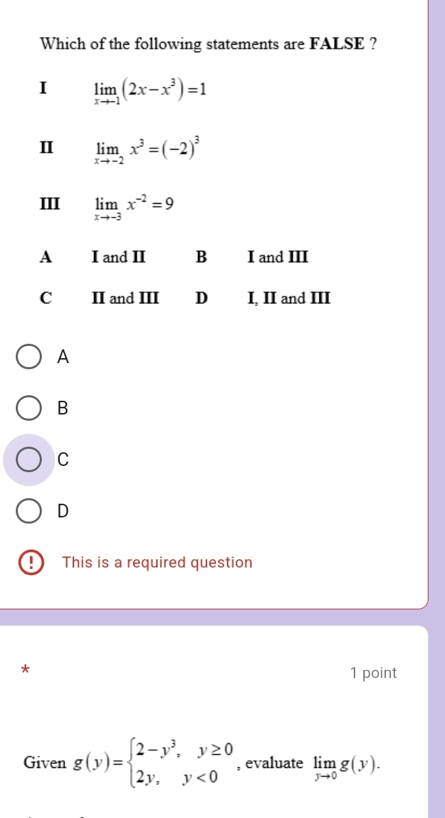 Which of the following statements are FALSE ?
I limlimits _xto -1(2x-x^3)=1
II limlimits _xto -2x^3=(-2)^3
III limlimits _xto -3x^(-2)=9
A
B
C
D
!) This is a required question
*
1 point
Given g(y)=beginarrayl 2-y^3,y≥ 0 2y,y<0endarray. , evaluate limlimits _yto 0g(y).