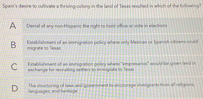 Spain's desire to cultivate a thriving colony in the land of Texas resulted in which of the following?
A Denial of any non-Hispanic the right to hold office or vote in elections
Establishment of an immigration policy where only Mexican or Spanish citizens could
B migrate to Texas
C Establishment of an immigration policy where "empresarios" would be given land in
exchange for recruiting settlers to immigrate to Texas
D The structuring of laws and government to encourage immigrants from all religions,
languages, and heritage