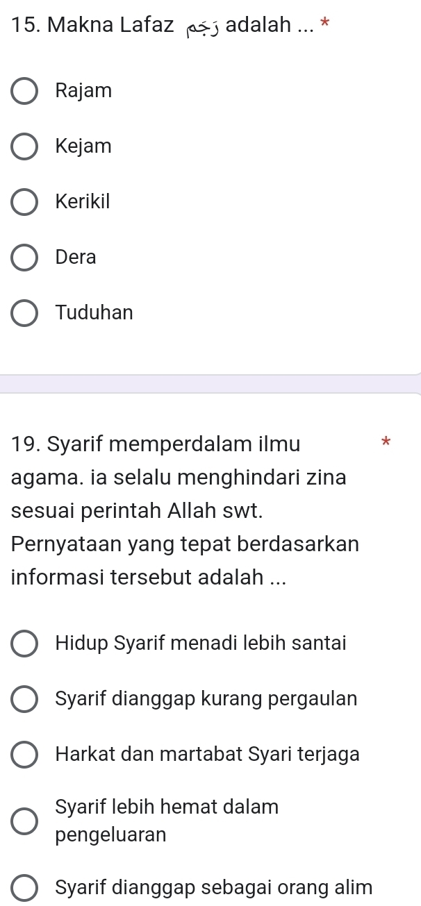 Makna Lafaz adalah ... *
Rajam
Kejam
Kerikil
Dera
Tuduhan
19. Syarif memperdalam ilmu
*
agama. ia selalu menghindari zina
sesuai perintah Allah swt.
Pernyataan yang tepat berdasarkan
informasi tersebut adalah ...
Hidup Syarif menadi lebih santai
Syarif dianggap kurang pergaulan
Harkat dan martabat Syari terjaga
Syarif lebih hemat dalam
pengeluaran
Syarif dianggap sebagai orang alim