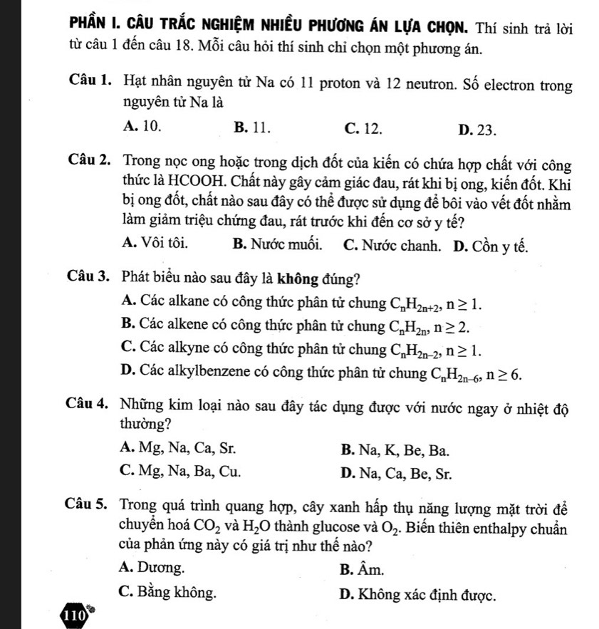 PHầN I. CÂU TRÁC NGHIỆM NHIềU PHƯƠNG ÁN LựA CHỌN. Thí sinh trả lời
từ câu 1 đến câu 18. Mỗi câu hỏi thí sinh chỉ chọn một phương án.
Câu 1. Hạt nhân nguyên tử Na có 11 proton và 12 neutron. Số electron trong
nguyên tử Na là
A. 10. B. 11. C. 12. D. 23.
Câu 2. Trong nọc ong hoặc trong dịch đốt của kiến có chứa hợp chất với công
thức là HCOOH. Chất này gây cảm giác đau, rát khi bị ong, kiến đốt. Khi
bị ong đốt, chất nào sau đây có thể được sử dụng để bôi vào vết đốt nhằm
làm giảm triệu chứng đau, rát trước khi đến cơ sở y tế?
A. Vôi tôi. B. Nước muối. C. Nước chanh. D. Cồn y tế.
Câu 3. Phát biểu nào sau đây là không đúng?
A. Các alkane có công thức phân tử chung C_nH_2n+2,n≥ 1.
B. Các alkene có công thức phân tử chung C_nH_2n,n≥ 2.
C. Các alkyne có công thức phân tử chung C_nH_2n-2,n≥ 1.
D. Các alkylbenzene có công thức phân tử chung C_nH_2n-6,n≥ 6.
Câu 4. Những kim loại nào sau đây tác dụng được với nước ngay ở nhiệt độ
thường?
A. Mg, Na, Ca, Sr. B. Na, K, Be, Ba.
C. Mg, Na, Ba, Cu. D. Na, Ca, Be, Sr.
Câu 5. Trong quá trình quang hợp, cây xanh hấp thụ năng lượng mặt trời để
chuyền hoá CO_2 và H_2O thành glucose và O_2. Biến thiên enthalpy chuẩn
của phản ứng này có giá trị như thế nào?
A. Dương. B. Âm.
C. Bằng không. D. Không xác định được.
110