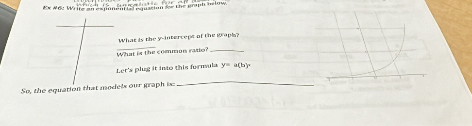 Ex #6: Write an exponential equation for the graph below 
What is the y-intercept of the graph? 
_ 
What is the common ratio?_ 
Let's plug it into this formula y=a(b)^x
So, the equation that models our graph is: 
_