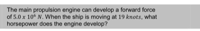 The main propulsion engine can develop a forward force 
of 5.0* 10^6N. When the ship is moving at 19 knots, what 
horsepower does the engine develop?